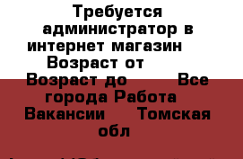 Требуется администратор в интернет магазин.  › Возраст от ­ 22 › Возраст до ­ 40 - Все города Работа » Вакансии   . Томская обл.